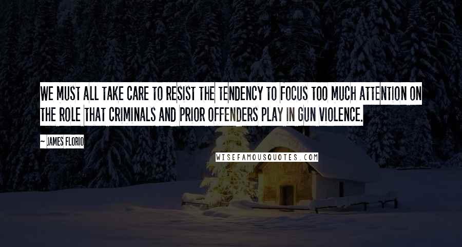 James Florio Quotes: We must all take care to resist the tendency to focus too much attention on the role that criminals and prior offenders play in gun violence.