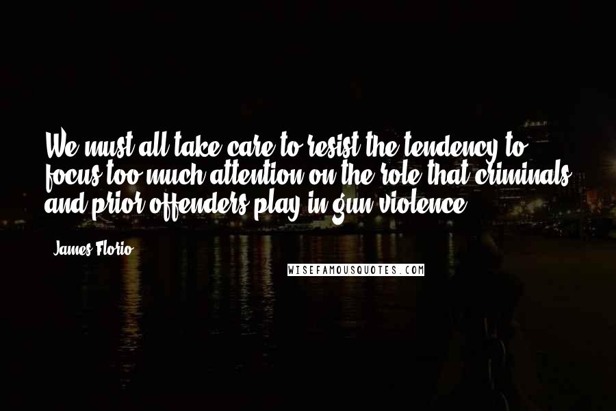 James Florio Quotes: We must all take care to resist the tendency to focus too much attention on the role that criminals and prior offenders play in gun violence.