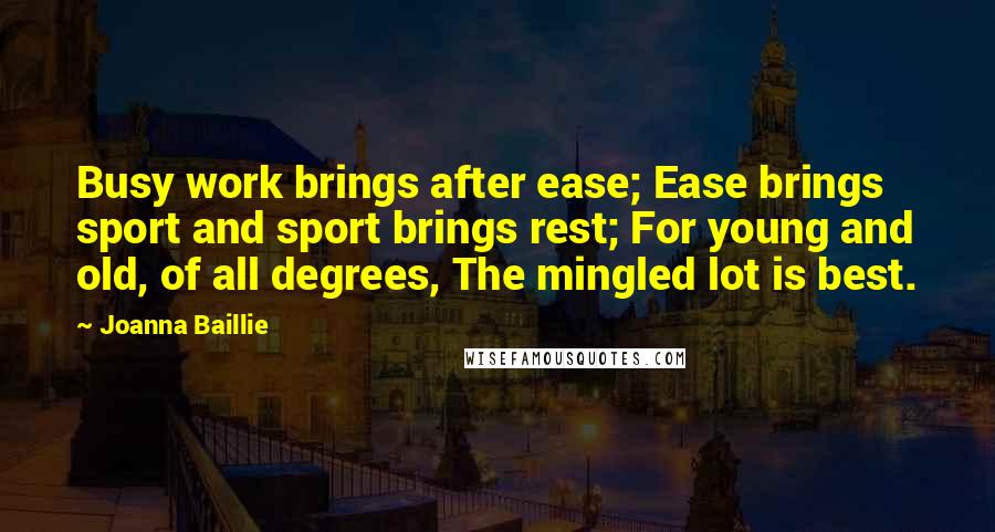 Joanna Baillie Quotes: Busy work brings after ease; Ease brings sport and sport brings rest; For young and old, of all degrees, The mingled lot is best.