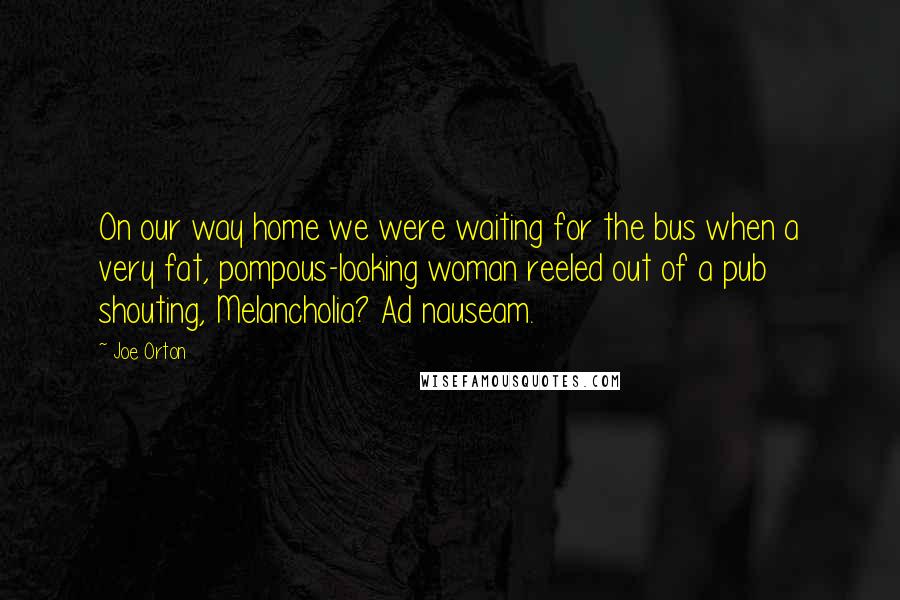 Joe Orton Quotes: On our way home we were waiting for the bus when a very fat, pompous-looking woman reeled out of a pub shouting, Melancholia? Ad nauseam.