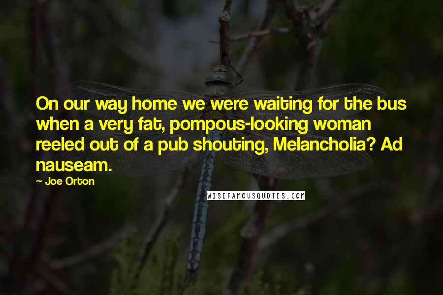 Joe Orton Quotes: On our way home we were waiting for the bus when a very fat, pompous-looking woman reeled out of a pub shouting, Melancholia? Ad nauseam.