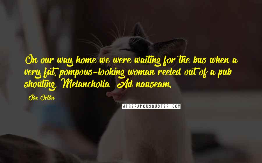 Joe Orton Quotes: On our way home we were waiting for the bus when a very fat, pompous-looking woman reeled out of a pub shouting, Melancholia? Ad nauseam.