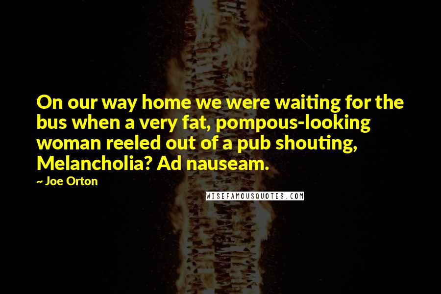 Joe Orton Quotes: On our way home we were waiting for the bus when a very fat, pompous-looking woman reeled out of a pub shouting, Melancholia? Ad nauseam.