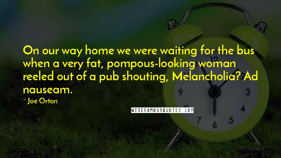Joe Orton Quotes: On our way home we were waiting for the bus when a very fat, pompous-looking woman reeled out of a pub shouting, Melancholia? Ad nauseam.