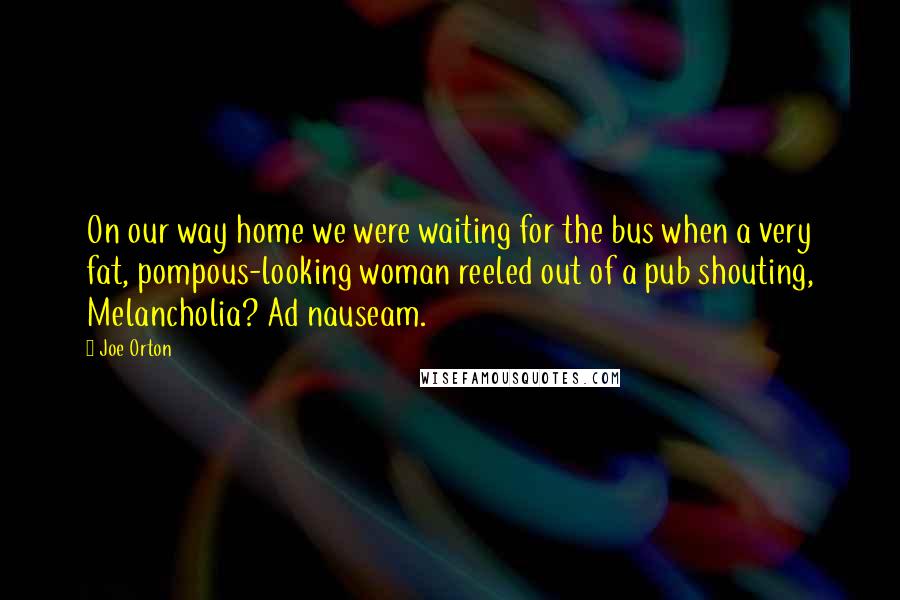 Joe Orton Quotes: On our way home we were waiting for the bus when a very fat, pompous-looking woman reeled out of a pub shouting, Melancholia? Ad nauseam.