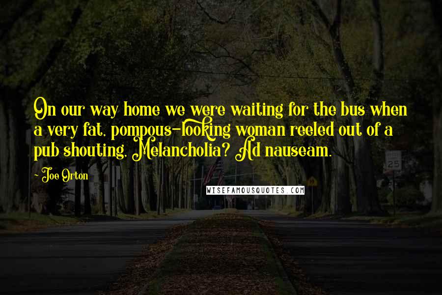 Joe Orton Quotes: On our way home we were waiting for the bus when a very fat, pompous-looking woman reeled out of a pub shouting, Melancholia? Ad nauseam.