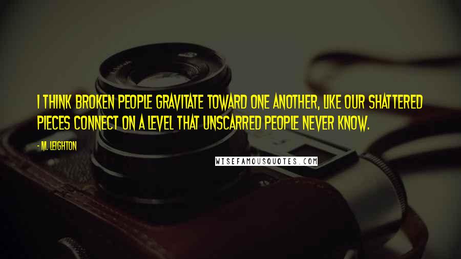 M. Leighton Quotes: I think broken people gravitate toward one another, like our shattered pieces connect on a level that unscarred people never know.