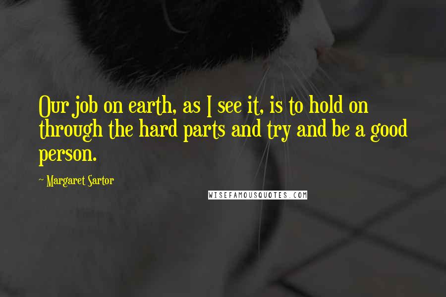 Margaret Sartor Quotes: Our job on earth, as I see it, is to hold on through the hard parts and try and be a good person.