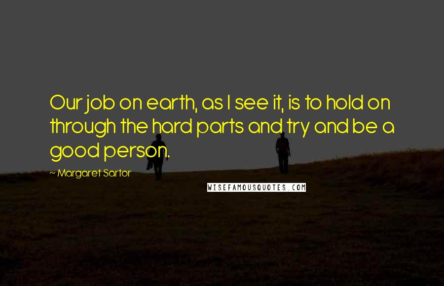 Margaret Sartor Quotes: Our job on earth, as I see it, is to hold on through the hard parts and try and be a good person.
