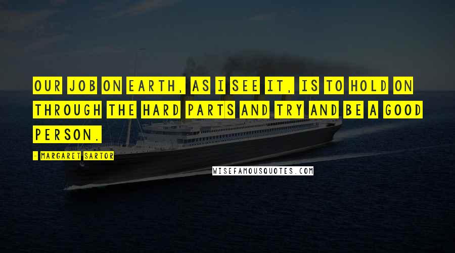 Margaret Sartor Quotes: Our job on earth, as I see it, is to hold on through the hard parts and try and be a good person.