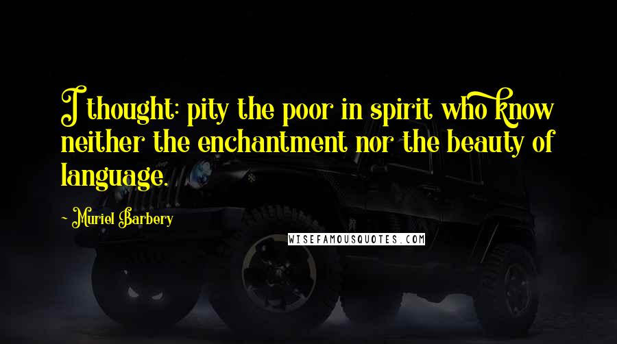 Muriel Barbery Quotes: I thought: pity the poor in spirit who know neither the enchantment nor the beauty of language.