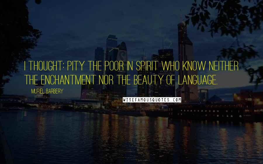 Muriel Barbery Quotes: I thought: pity the poor in spirit who know neither the enchantment nor the beauty of language.