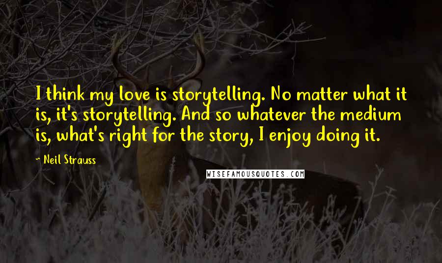 Neil Strauss Quotes: I think my love is storytelling. No matter what it is, it's storytelling. And so whatever the medium is, what's right for the story, I enjoy doing it.