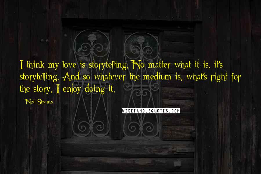 Neil Strauss Quotes: I think my love is storytelling. No matter what it is, it's storytelling. And so whatever the medium is, what's right for the story, I enjoy doing it.