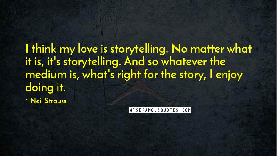 Neil Strauss Quotes: I think my love is storytelling. No matter what it is, it's storytelling. And so whatever the medium is, what's right for the story, I enjoy doing it.
