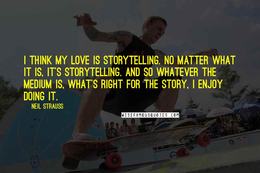 Neil Strauss Quotes: I think my love is storytelling. No matter what it is, it's storytelling. And so whatever the medium is, what's right for the story, I enjoy doing it.