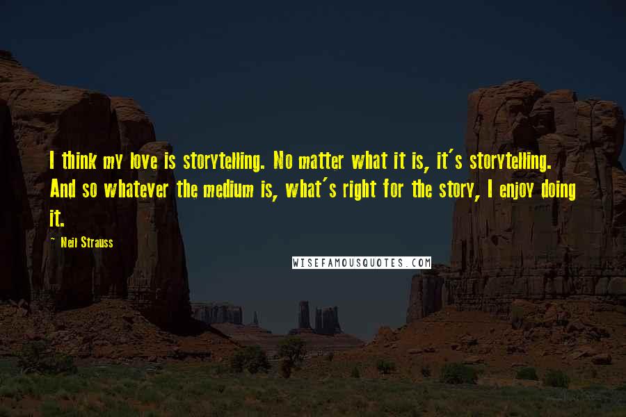 Neil Strauss Quotes: I think my love is storytelling. No matter what it is, it's storytelling. And so whatever the medium is, what's right for the story, I enjoy doing it.