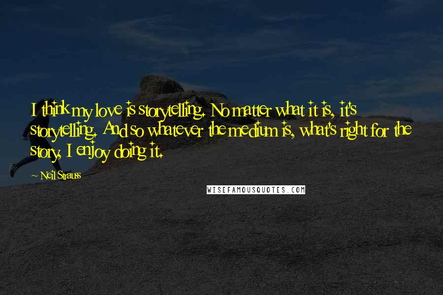 Neil Strauss Quotes: I think my love is storytelling. No matter what it is, it's storytelling. And so whatever the medium is, what's right for the story, I enjoy doing it.
