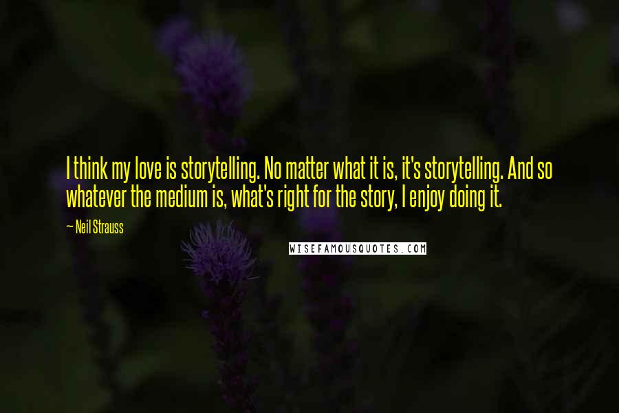 Neil Strauss Quotes: I think my love is storytelling. No matter what it is, it's storytelling. And so whatever the medium is, what's right for the story, I enjoy doing it.