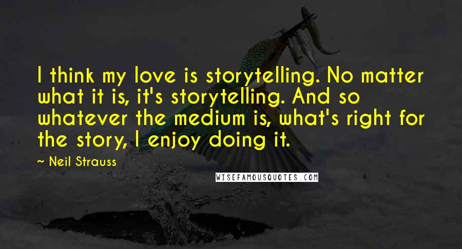 Neil Strauss Quotes: I think my love is storytelling. No matter what it is, it's storytelling. And so whatever the medium is, what's right for the story, I enjoy doing it.