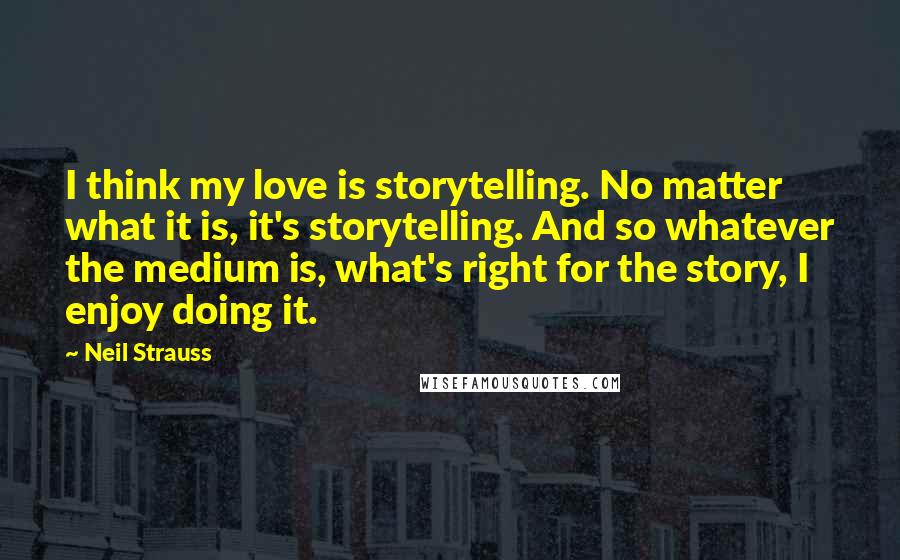 Neil Strauss Quotes: I think my love is storytelling. No matter what it is, it's storytelling. And so whatever the medium is, what's right for the story, I enjoy doing it.