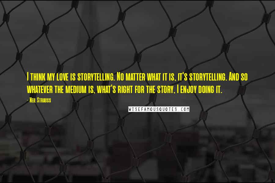 Neil Strauss Quotes: I think my love is storytelling. No matter what it is, it's storytelling. And so whatever the medium is, what's right for the story, I enjoy doing it.
