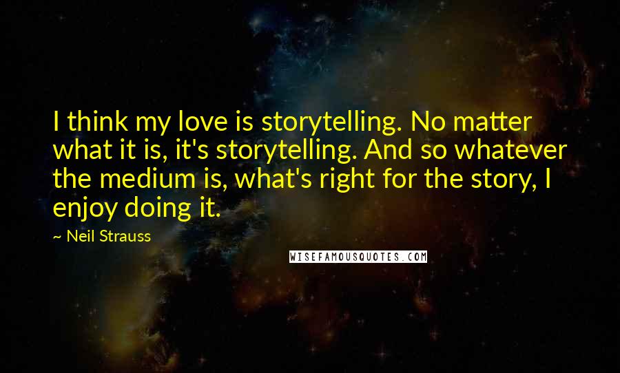Neil Strauss Quotes: I think my love is storytelling. No matter what it is, it's storytelling. And so whatever the medium is, what's right for the story, I enjoy doing it.