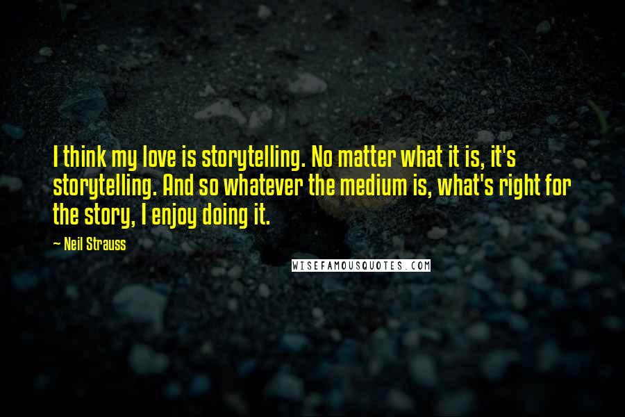 Neil Strauss Quotes: I think my love is storytelling. No matter what it is, it's storytelling. And so whatever the medium is, what's right for the story, I enjoy doing it.
