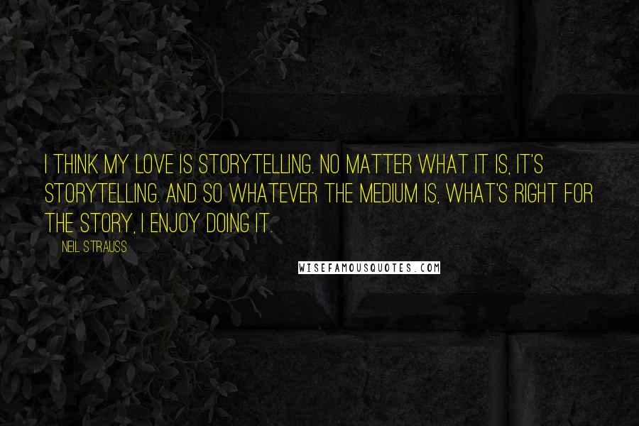 Neil Strauss Quotes: I think my love is storytelling. No matter what it is, it's storytelling. And so whatever the medium is, what's right for the story, I enjoy doing it.