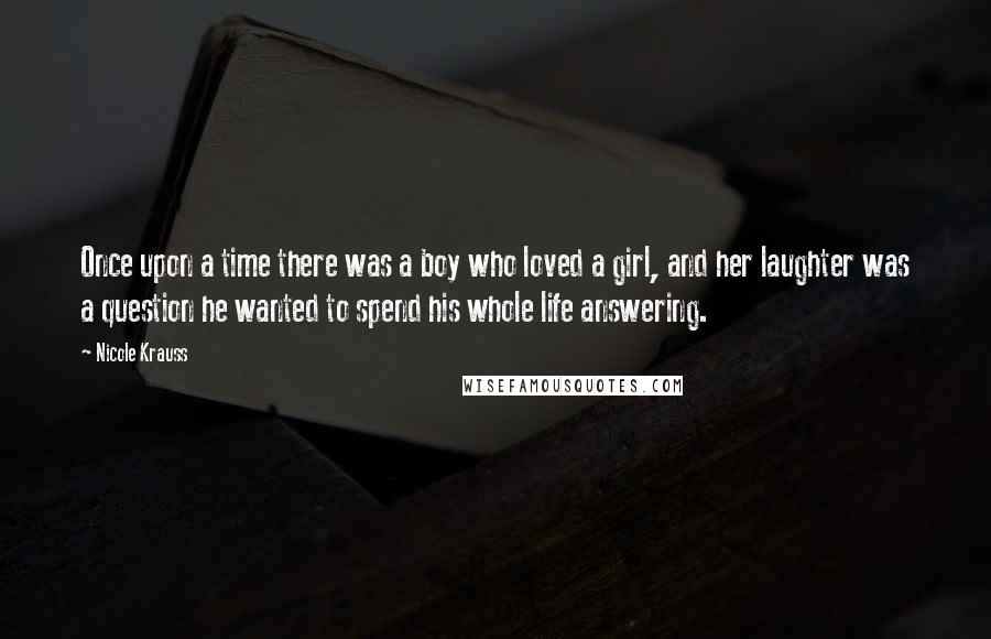 Nicole Krauss Quotes: Once upon a time there was a boy who loved a girl, and her laughter was a question he wanted to spend his whole life answering.