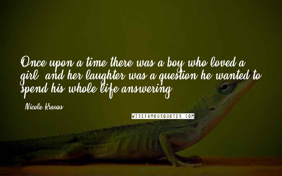 Nicole Krauss Quotes: Once upon a time there was a boy who loved a girl, and her laughter was a question he wanted to spend his whole life answering.