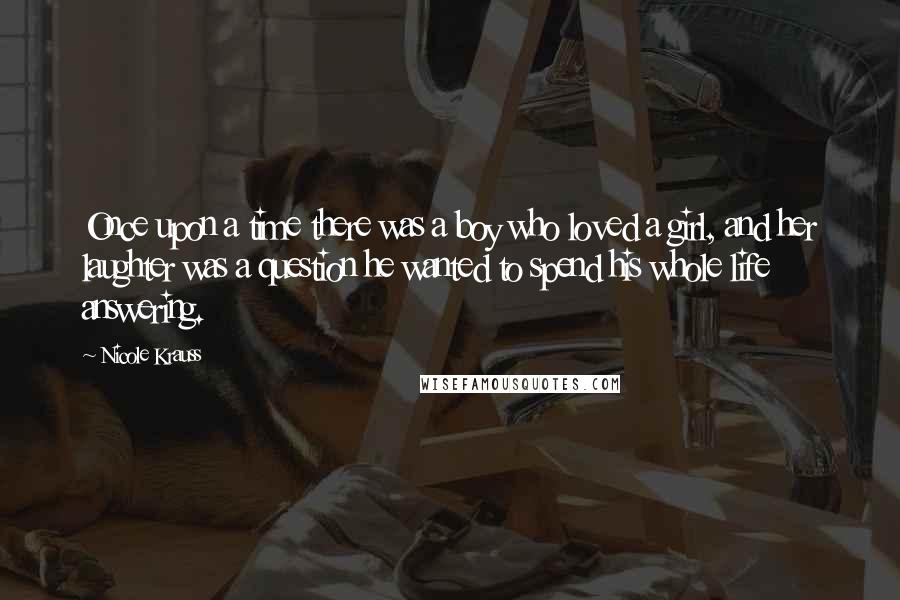 Nicole Krauss Quotes: Once upon a time there was a boy who loved a girl, and her laughter was a question he wanted to spend his whole life answering.
