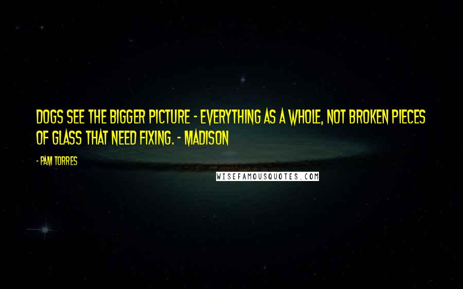 Pam Torres Quotes: Dogs see the bigger picture - everything as a whole, not broken pieces of glass that need fixing. - Madison