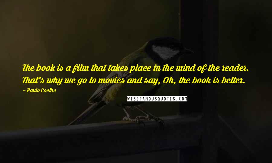 Paulo Coelho Quotes: The book is a film that takes place in the mind of the reader. That's why we go to movies and say, Oh, the book is better.
