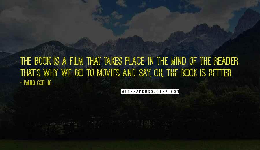 Paulo Coelho Quotes: The book is a film that takes place in the mind of the reader. That's why we go to movies and say, Oh, the book is better.