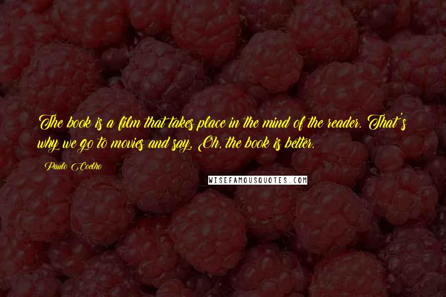 Paulo Coelho Quotes: The book is a film that takes place in the mind of the reader. That's why we go to movies and say, Oh, the book is better.