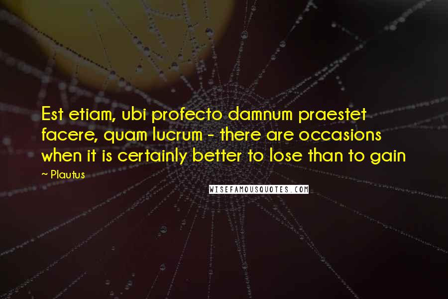 Plautus Quotes: Est etiam, ubi profecto damnum praestet facere, quam lucrum - there are occasions when it is certainly better to lose than to gain