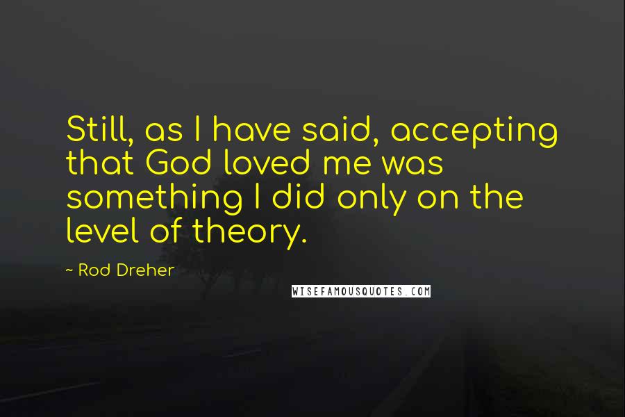 Rod Dreher Quotes: Still, as I have said, accepting that God loved me was something I did only on the level of theory.