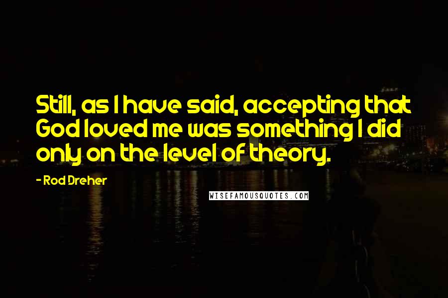 Rod Dreher Quotes: Still, as I have said, accepting that God loved me was something I did only on the level of theory.