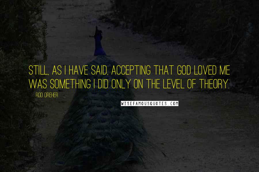 Rod Dreher Quotes: Still, as I have said, accepting that God loved me was something I did only on the level of theory.
