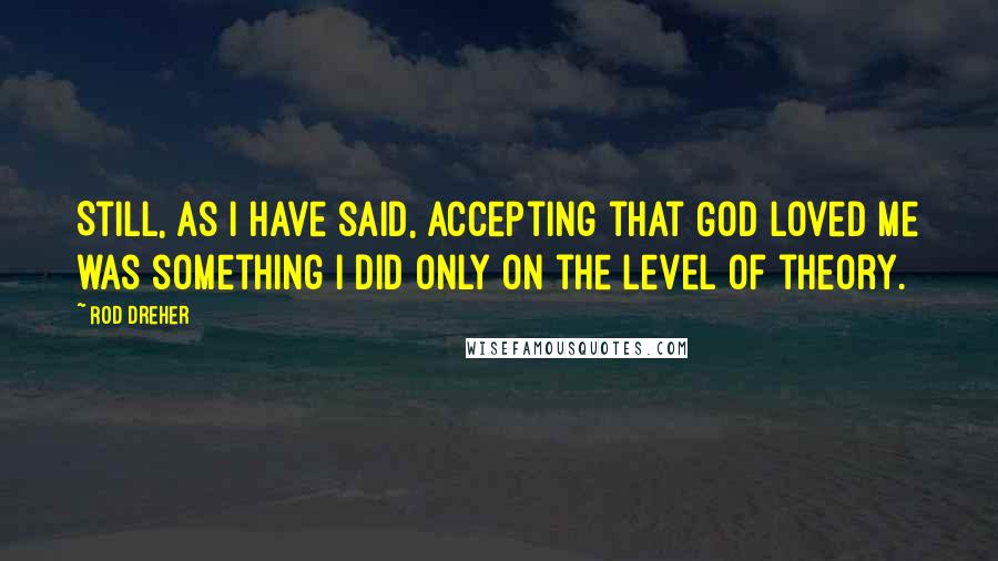 Rod Dreher Quotes: Still, as I have said, accepting that God loved me was something I did only on the level of theory.