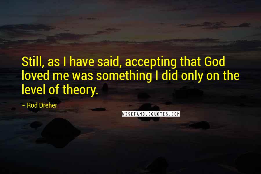 Rod Dreher Quotes: Still, as I have said, accepting that God loved me was something I did only on the level of theory.