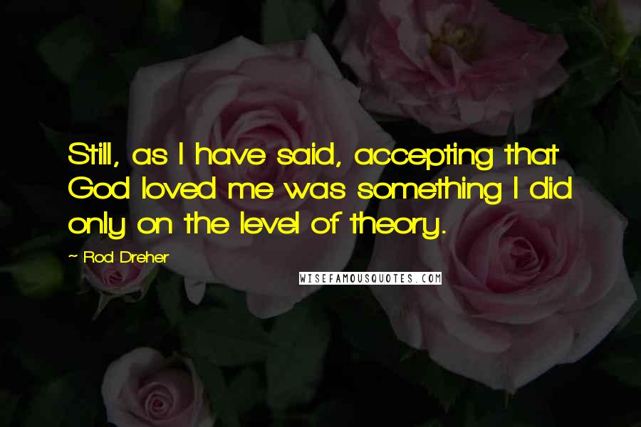 Rod Dreher Quotes: Still, as I have said, accepting that God loved me was something I did only on the level of theory.