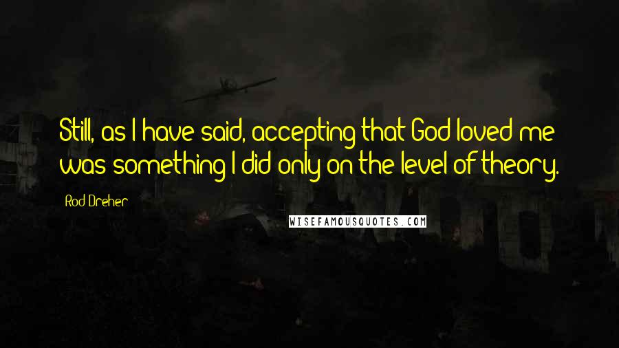 Rod Dreher Quotes: Still, as I have said, accepting that God loved me was something I did only on the level of theory.