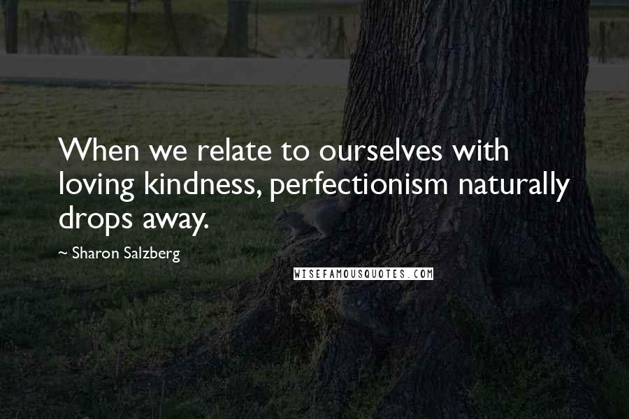 Sharon Salzberg Quotes: When we relate to ourselves with loving kindness, perfectionism naturally drops away.