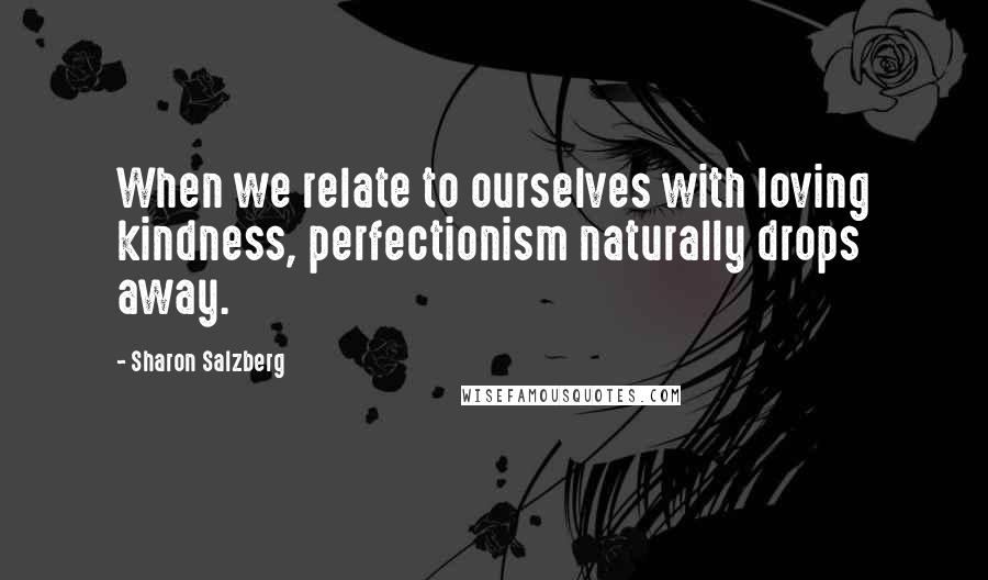 Sharon Salzberg Quotes: When we relate to ourselves with loving kindness, perfectionism naturally drops away.