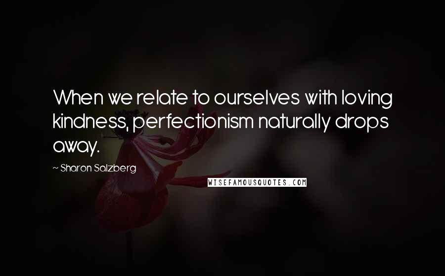 Sharon Salzberg Quotes: When we relate to ourselves with loving kindness, perfectionism naturally drops away.