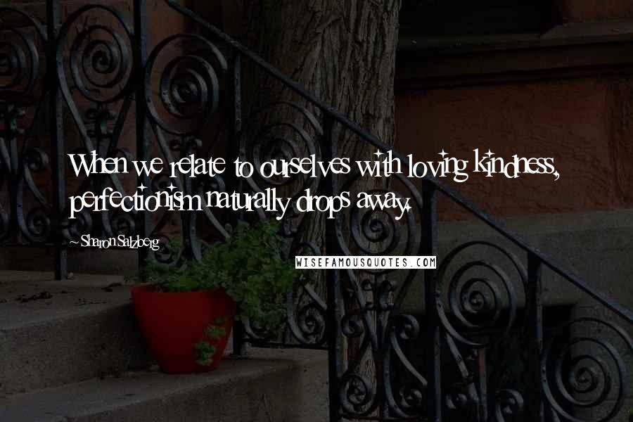 Sharon Salzberg Quotes: When we relate to ourselves with loving kindness, perfectionism naturally drops away.