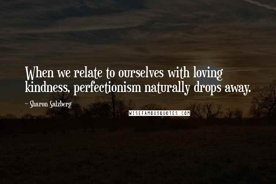 Sharon Salzberg Quotes: When we relate to ourselves with loving kindness, perfectionism naturally drops away.