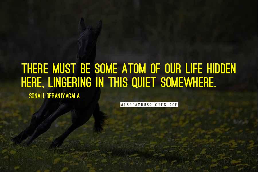 Sonali Deraniyagala Quotes: There must be some atom of our life hidden here, lingering in this quiet somewhere.